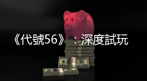 《代號56》：深度試玩廢土世界的東方風情